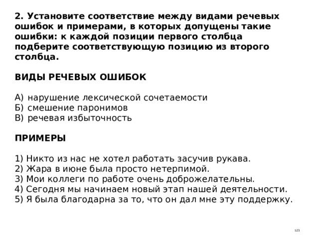 2. Установите соответствие между видами речевых ошибок и примерами, в которых допущены такие ошибки: к каждой позиции первого столбца подберите соответствующую позицию из второго столбца.   ВИДЫ РЕЧЕВЫХ ОШИБОК   А)  нарушение лексической сочетаемости  Б)  смешение паронимов  В)  речевая избыточность   ПРИМЕРЫ   1) Никто из нас не хотел работать засучив рукава.  2) Жара в июне была просто нетерпимой.  3) Мои коллеги по работе очень доброжелательны.  4) Сегодня мы начинаем новый этап нашей деятельности.  5) Я была благодарна за то, что он дал мне эту поддержку. 523 