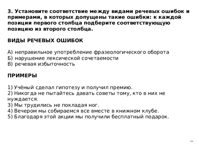 3. Установите соответствие между видами речевых ошибок и примерами, в которых допущены такие ошибки: к каждой позиции первого столбца подберите соответствующую позицию из второго столбца.   ВИДЫ РЕЧЕВЫХ ОШИБОК   А)  неправильное употребление фразеологического оборота  Б)  нарушение лексической сочетаемости  В)  речевая избыточность   ПРИМЕРЫ   1) Учёный сделал гипотезу и получил премию.  2) Никогда не пытайтесь давать советы тому, кто в них не нуждается.  3) Мы трудились не покладая ног.  4) Вечером мы собираемся все вместе в книжном клубе.  5) Благодаря этой акции мы получили бесплатный подарок. 315 