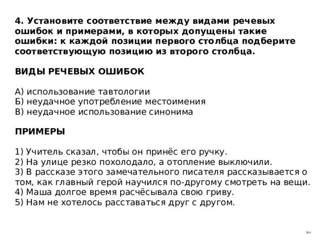 4. Установите соответствие между видами речевых ошибок и примерами, в которых допущены такие ошибки: к каждой позиции первого столбца подберите соответствующую позицию из второго столбца.   ВИДЫ РЕЧЕВЫХ ОШИБОК   А) использование тавтологии  Б) неудачное употребление местоимения  В) неудачное использование синонима   ПРИМЕРЫ   1) Учитель сказал, чтобы он принёс его ручку.  2) На улице резко похолодало, а отопление выключили.  3) В рассказе этого замечательного писателя рассказывается о том, как главный герой научился по-другому смотреть на вещи.  4) Маша долгое время расчёсывала свою гриву.  5) Нам не хотелось расставаться друг с другом. 314 