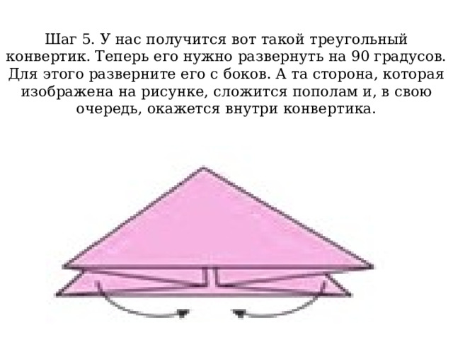 Шаг 5. У нас получится вот такой треугольный конвертик. Теперь его нужно развернуть на 90 градусов. Для этого разверните его с боков. А та сторона, которая изображена на рисунке, сложится пополам и, в свою очередь, окажется внутри конвертика.   