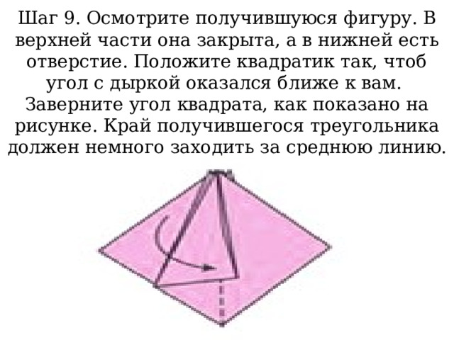 Шаг 9. Осмотрите получившуюся фигуру. В верхней части она закрыта, а в нижней есть отверстие. Положите квадратик так, чтоб угол с дыркой оказался ближе к вам.  Заверните угол квадрата, как показано на рисунке. Край получившегося треугольника должен немного заходить за среднюю линию. 