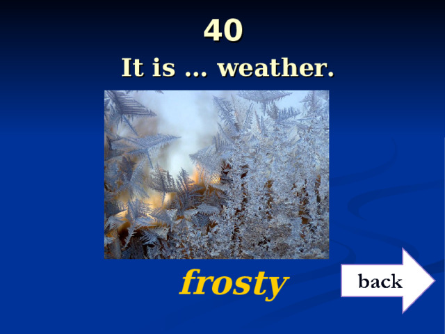 40   It is … weather.   frosty 