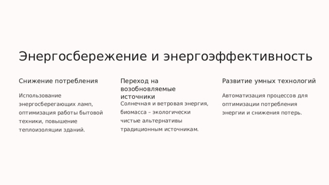 Энергосбережение и энергоэффективность Снижение потребления Переход на возобновляемые источники Развитие умных технологий Использование энергосберегающих ламп, оптимизация работы бытовой техники, повышение теплоизоляции зданий. Автоматизация процессов для оптимизации потребления энергии и снижения потерь. Солнечная и ветровая энергия, биомасса – экологически чистые альтернативы традиционным источникам.  