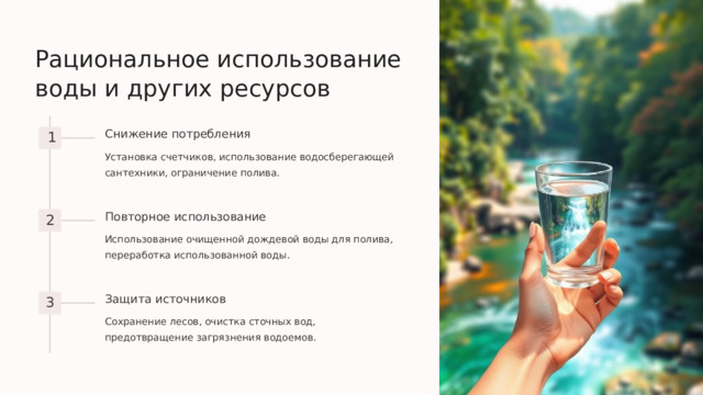 Рациональное использование воды и других ресурсов Снижение потребления 1 Установка счетчиков, использование водосберегающей сантехники, ограничение полива. Повторное использование 2 Использование очищенной дождевой воды для полива, переработка использованной воды. Защита источников 3 Сохранение лесов, очистка сточных вод, предотвращение загрязнения водоемов.  
