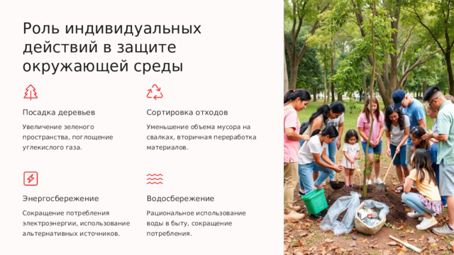 Роль индивидуальных действий в защите окружающей среды Посадка деревьев Сортировка отходов Увеличение зеленого пространства, поглощение углекислого газа. Уменьшение объема мусора на свалках, вторичная переработка материалов. Энергосбережение Водосбережение Сокращение потребления электроэнергии, использование альтернативных источников. Рациональное использование воды в быту, сокращение потребления.  