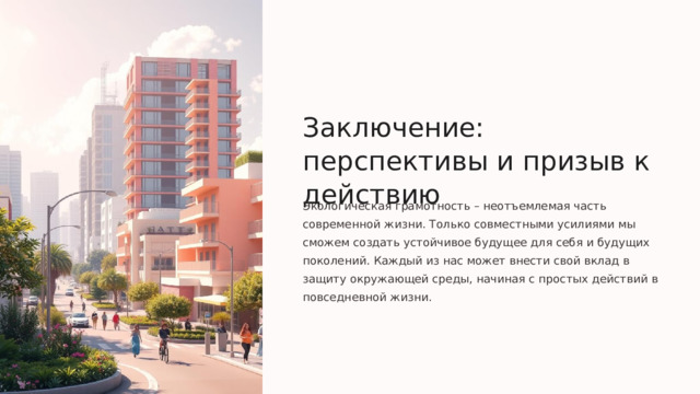 Заключение: перспективы и призыв к действию Экологическая грамотность – неотъемлемая часть современной жизни. Только совместными усилиями мы сможем создать устойчивое будущее для себя и будущих поколений. Каждый из нас может внести свой вклад в защиту окружающей среды, начиная с простых действий в повседневной жизни.  