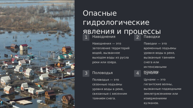 Опасные гидрологические явления и процессы Наводнения Паводки 1 2 Наводнения — это затопление территорий водой, вызванное выходом воды из русла реки или озера. Паводки — это временные подъемы уровня воды в реке, вызванные таянием снега или интенсивными осадками. Цунами Половодья 4 3 Половодья — это сезонные подъемы уровня воды в реке, связанные с весенним таянием снега. Цунами — это гигантские волны, вызванные подводными землетрясениями или извержениями вулканов.  