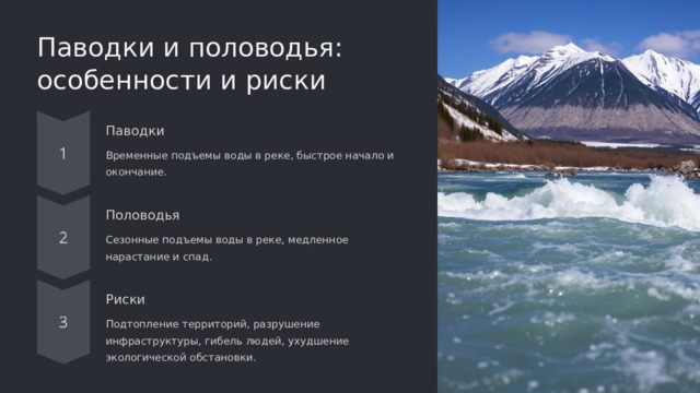 Паводки и половодья: особенности и риски Паводки Временные подъемы воды в реке, быстрое начало и окончание. Половодья Сезонные подъемы воды в реке, медленное нарастание и спад. Риски Подтопление территорий, разрушение инфраструктуры, гибель людей, ухудшение экологической обстановки.  