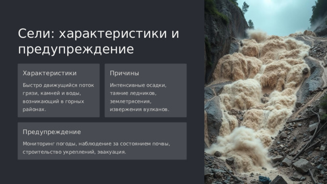 Сели: характеристики и предупреждение Характеристики Причины Быстро движущийся поток грязи, камней и воды, возникающий в горных районах. Интенсивные осадки, таяние ледников, землетрясения, извержения вулканов. Предупреждение Мониторинг погоды, наблюдение за состоянием почвы, строительство укреплений, эвакуация.  