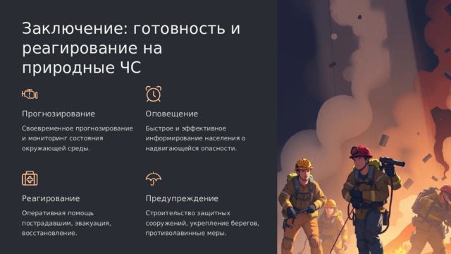 Заключение: готовность и реагирование на природные ЧС Прогнозирование Оповещение Своевременное прогнозирование и мониторинг состояния окружающей среды. Быстрое и эффективное информирование населения о надвигающейся опасности. Реагирование Предупреждение Оперативная помощь пострадавшим, эвакуация, восстановление. Строительство защитных сооружений, укрепление берегов, противолавинные меры.  