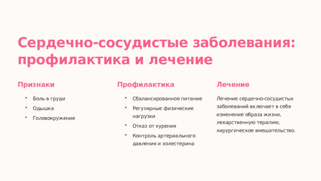 Сердечно-сосудистые заболевания: профилактика и лечение Признаки Профилактика Лечение Боль в груди Сбалансированное питание Лечение сердечно-сосудистых заболеваний включает в себя изменение образа жизни, лекарственную терапию, хирургическое вмешательство. Одышка Регулярные физические нагрузки Головокружение Отказ от курения Контроль артериального давления и холестерина  