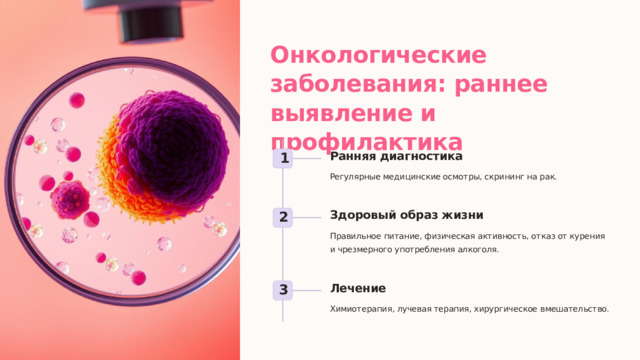 Онкологические заболевания: раннее выявление и профилактика Ранняя диагностика 1 Регулярные медицинские осмотры, скрининг на рак. Здоровый образ жизни 2 Правильное питание, физическая активность, отказ от курения и чрезмерного употребления алкоголя. Лечение 3 Химиотерапия, лучевая терапия, хирургическое вмешательство.  