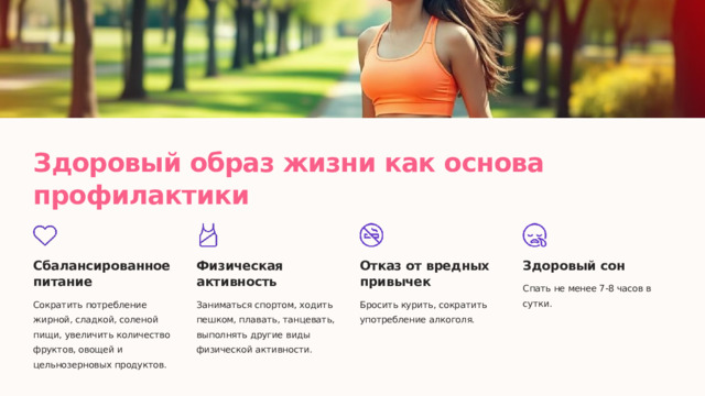 Здоровый образ жизни как основа профилактики Сбалансированное питание Физическая активность Отказ от вредных привычек Здоровый сон Спать не менее 7-8 часов в сутки. Сократить потребление жирной, сладкой, соленой пищи, увеличить количество фруктов, овощей и цельнозерновых продуктов. Заниматься спортом, ходить пешком, плавать, танцевать, выполнять другие виды физической активности. Бросить курить, сократить употребление алкоголя.  