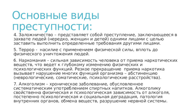 Основные виды преступности: 4. Заложничество – представляет собой преступление, заключающееся в захвате людей (нередко, женщин и детей) одними лицами с целью заставить выполнить определенные требования другими лицами. 5. Террор - насилие с применением физической силы, вплоть до физического уничтожения людей. 6. Наркомания – сильная зависимость человека от приема наркотических веществ, что ведет к глубокому изменению физических и психологических функций. Резкое прекращение приема наркотика вызывает нарушение многих функций организма – абстиненцию (неврологические, соматические, психологические расстройства). 7. Алкоголизм – хроническое заболевание, обусловленное систематическим употреблением спиртных напитков. Алкоголику свойственна физическая и психологическая зависимость от алкоголя, постепенно психологическая и социальная деградация, патология внутренних органов, обмена веществ, разрушение нервной системы. 