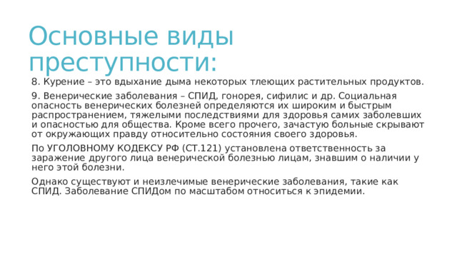 Основные виды преступности: 8. Курение – это вдыхание дыма некоторых тлеющих растительных продуктов. 9. Венерические заболевания – СПИД, гонорея, сифилис и др. Социальная опасность венерических болезней определяются их широким и быстрым распространением, тяжелыми последствиями для здоровья самих заболевших и опасностью для общества. Кроме всего прочего, зачастую больные скрывают от окружающих правду относительно состояния своего здоровья. По УГОЛОВНОМУ КОДЕКСУ РФ (СТ.121) установлена ответственность за заражение другого лица венерической болезнью лицам, знавшим о наличии у него этой болезни. Однако существуют и неизлечимые венерические заболевания, такие как СПИД. Заболевание СПИДом по масштабом относиться к эпидемии. 