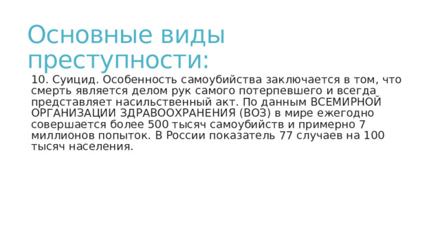 Основные виды преступности: 10. Суицид. Особенность самоубийства заключается в том, что смерть является делом рук самого потерпевшего и всегда представляет насильственный акт. По данным ВСЕМИРНОЙ ОРГАНИЗАЦИИ ЗДРАВООХРАНЕНИЯ (ВОЗ) в мире ежегодно совершается более 500 тысяч самоубийств и примерно 7 миллионов попыток. В России показатель 77 случаев на 100 тысяч населения. 