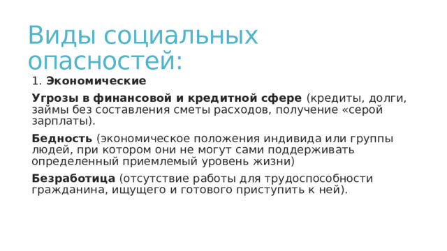 Виды социальных опасностей: 1. Экономические Угрозы в финансовой и кредитной сфере (кредиты, долги, займы без составления сметы расходов, получение «серой зарплаты). Бедность (экономическое положения индивида или группы людей, при котором они не могут сами поддерживать определенный приемлемый уровень жизни) Безработица (отсутствие работы для трудоспособности гражданина, ищущего и готового приступить к ней). 