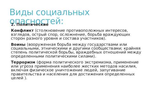 Виды социальных опасностей: 2. Политические Конфликт (столкновение противоположных интересов, взглядов, острый спор, осложнение, борьба враждующих сторон разного уровня и состава участников). Воины (вооруженная борьба между государствами или социальными, этническими и другими сообществами; крайняя степень политической борьбы, враждебных отношений между определенными политическими силами). Терроризм (форма политического экстремизма, применение или угроза применения наиболее жестких методов насилия, включая физическое уничтожение людей, запугивание правительства и населения для достижения определенных целей ). 