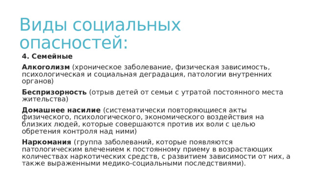 Виды социальных опасностей: 4. Семейные Алкоголизм (хроническое заболевание, физическая зависимость, психологическая и социальная деградация, патологии внутренних органов) Беспризорность (отрыв детей от семьи с утратой постоянного места жительства) Домашнее насилие (систематически повторяющиеся акты физического, психологического, экономического воздействия на близких людей, которые совершаются против их воли с целью обретения контроля над ними) Наркомания (группа заболеваний, которые появляются патологическим влечением к постоянному приему в возрастающих количествах наркотических средств, с развитием зависимости от них, а также выраженными медико-социальными последствиями). 