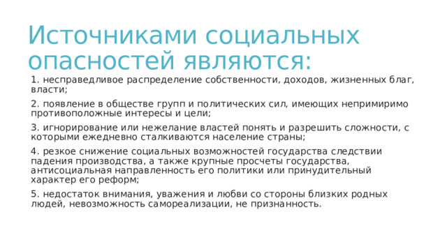Источниками социальных опасностей являются: 1. несправедливое распределение собственности, доходов, жизненных благ, власти; 2. появление в обществе групп и политических сил, имеющих непримиримо противоположные интересы и цели; 3. игнорирование или нежелание властей понять и разрешить сложности, с которыми ежедневно сталкиваются население страны; 4. резкое снижение социальных возможностей государства следствии падения производства, а также крупные просчеты государства, антисоциальная направленность его политики или принудительный характер его реформ; 5. недостаток внимания, уважения и любви со стороны близких родных людей, невозможность самореализации, не признанность. 
