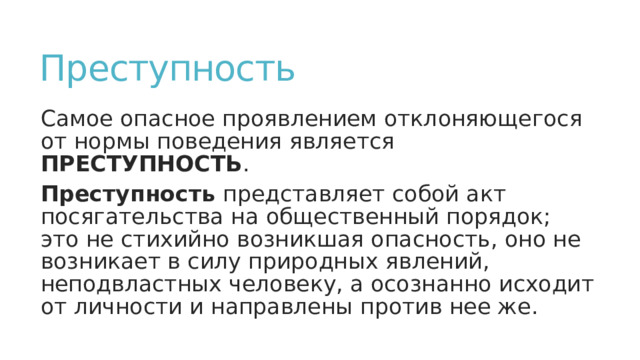 Преступность Самое опасное проявлением отклоняющегося от нормы поведения является ПРЕСТУПНОСТЬ . Преступность представляет собой акт посягательства на общественный порядок; это не стихийно возникшая опасность, оно не возникает в силу природных явлений, неподвластных человеку, а осознанно исходит от личности и направлены против нее же. 