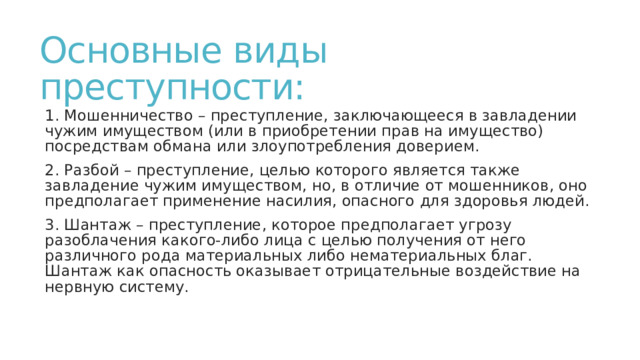 Основные виды преступности: 1. Мошенничество – преступление, заключающееся в завладении чужим имуществом (или в приобретении прав на имущество) посредствам обмана или злоупотребления доверием. 2. Разбой – преступление, целью которого является также завладение чужим имуществом, но, в отличие от мошенников, оно предполагает применение насилия, опасного для здоровья людей. 3. Шантаж – преступление, которое предполагает угрозу разоблачения какого-либо лица с целью получения от него различного рода материальных либо нематериальных благ. Шантаж как опасность оказывает отрицательные воздействие на нервную систему. 