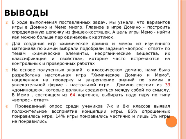 Выводы В ходе выполнения поставленных задач, мы узнали, что вариантов игры в Домино и Мемо много. Главное в игре Домино - построить определенную цепочку из фишек-костяшек. А цель игры Мемо - найти как можно больше пар одинаковых картинок.  Для создания игр «химическое домино и мемо» из изученного материала по химии выбрали подобрали задания «вопрос – ответ» по темам «химические элементы, неорганические вещества, их классификация и свойства», которые часто встречаются на контрольных и проверочных работах На основе полученных знаний о классическом домино, нами была разработана настольная игра 