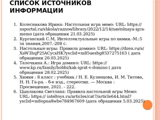 Список источников информации Колесникова Ирина: Настольная игра мемо: URL: https:// nsportal.ru/shkola/raznoe/library/2022/12/14/nastolnaya-igra-memo (дата обращения 21.03.2025) Курганский С.М, Интеллектуальные игры по химии.-М.:5 за знания,2007.-208 с. Настольные игры: Правила домино: URL: https://dzen.ru/a/XaW3hqP25ACycxHK?ysclid=m85uesbg8537275163 ( дата обращения 20.03.2025) Талочкина А.: Игра домино: URL: https:// www.kp.ru/family/hobbi/kak-igrat-v-domino ( дата обращения 28.02.2025) Химия : 8 класс : учебник / Н. Е. Кузнецова, И. М. Титова, Н. Н. Га-ра. - б-е изд., стереотип. — Москва : Просвещение, 2021. - 222. Цыплакова Светлана: Правила настольной игры Мемо: URL: https:// inteltoys.ru/articles/cat7/article644.html?ysclid=m8opna8wbe784967609 (дата обращения 5.03.2025) 