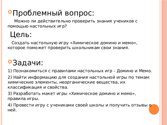 Проблемный вопрос:  Можно ли действительно проверить знания учеников с помощью настольных игр?  Цель:  Создать настольную игру «Химическое домино и мемо», которое поможет проверить школьникам свои знания. Задачи: 1) Познакомиться с правилами настольных игр - Домино и Мемо. 2) Найти информацию для создания настольной игры по темам: химические элементы, неорганические вещества, их классификация и свойства. 3) Разработать макет игры «Химическое домино и мемо», правила игры. 4) Провести игру с учениками своей школы и получить отзывы о ней. 