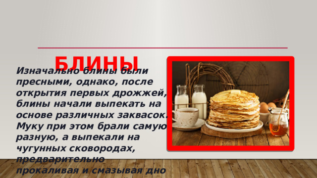       БЛИНЫ Изначально блины были пресными, однако, после открытия первых дрожжей, блины начали выпекать на основе различных заквасок. Муку при этом брали самую разную, а выпекали на чугунных сковородах, предварительно прокаливая и смазывая дно маслом. Интересный факт: раньше блины выпекали в русской печи, поэтому правильно будет говорить печь блины, а не жарить. 