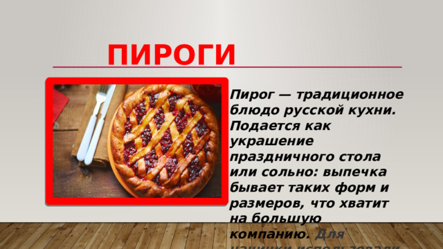    Пироги Пирог — традиционное блюдо русской кухни. Подается как украшение праздничного стола или сольно: выпечка бывает таких форм и размеров, что хватит на большую компанию. Для начинки использовали те же горох, овсяную крупу, овощи, ягоды, а также творог, гречу, рыбу.  