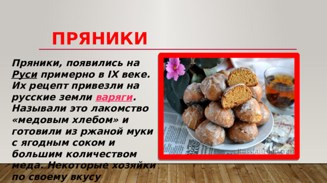   Пряники Пряники, появились на  Руси  примерно в IX веке. Их рецепт привезли на русские земли  варяги . Называли это лакомство «медовым хлебом» и готовили из ржаной муки с ягодным соком и большим количеством меда. Некоторые хозяйки по своему вкусу добавляли в тесто ароматные травы и коренья, а когда в XII–XIII веках на Русь завезли восточные пряности - стали добавлять и их. 