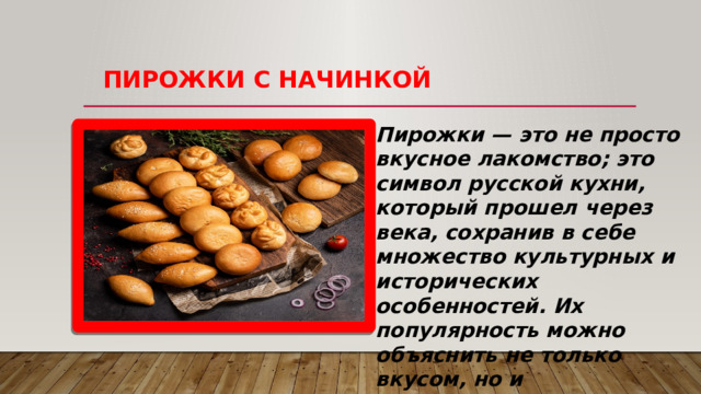   ПИРОЖКИ С НАЧИНКОЙ Пирожки — это не просто вкусное лакомство; это символ русской кухни, который прошел через века, сохранив в себе множество культурных и исторических особенностей. Их популярность можно объяснить не только вкусом, но и универсальностью. Пирожки могут быть как сладкими, так и солеными, и их начинка варьируется от мяса до фруктов.  
