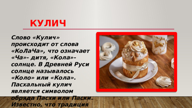     КУЛИЧ Слово «Кулич» происходит от слова «КоЛаЧа», что означает «Ча»- дитя, «Кола»- солнце. В Древней Руси солнце называлось «Коло» или «Кола». Пасхальный кулич является символом обряда Пасхи или Паски. Известно, что традиция освещать кулич и преподносить его в качестве угощения в честь празднования Пасхи имеет как христианское, так и языческое происхождение. 