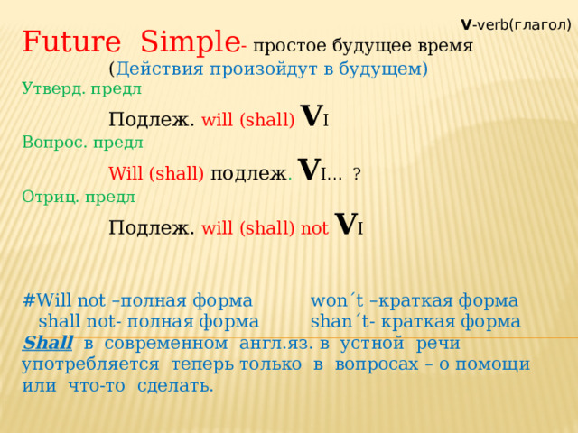 Future Simple - простое будущее время    ( Действия произойдут в будущем) Утверд. предл    Подлеж.  will (shall)  V I Вопрос. предл    Will (shall)  подлеж . V I … ? Отриц. предл    Подлеж.  will (shall) not  V I #Will not – полная форма   won´t – краткая форма  shall not- полная форма   shan´t- краткая форма Shall в современном англ.яз. в устной речи употребляется теперь только в вопросах – о помощи или что-то сделать. V -verb(глагол) 