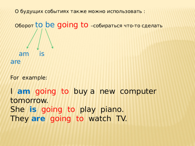 О будущих событиях также можно использовать : Оборот to be going to –собираться что-то сделать  am is are For example: I am  going to buy a new computer tomorrow. She is  going to play piano. They are  going to watch TV. 