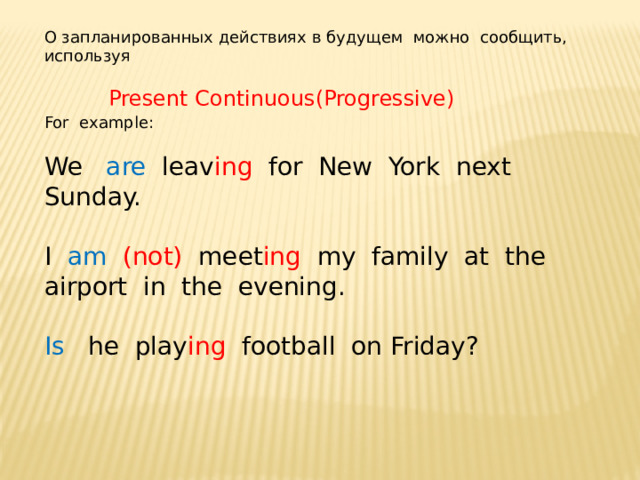О запланированных действиях в будущем можно сообщить, используя   Present Continuous(Progressive) For example: We are leav ing for New York next Sunday. I am (not) meet ing my family at the airport in the evening. Is he play ing football on Friday? 