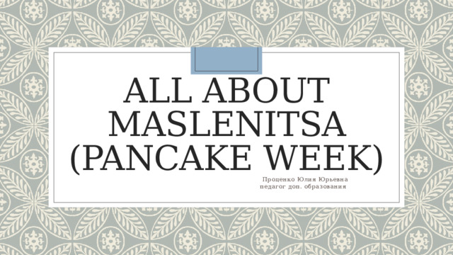 All about Maslenitsa (Pancake Week)  Проценко Юлия Юрьевна  педагог доп. образования 