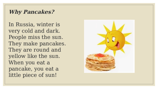 Why Pancakes?  In Russia, winter is very cold and dark. People miss the sun.  They make pancakes. They are round and yellow like the sun.  When you eat a pancake, you eat a little piece of sun! 
