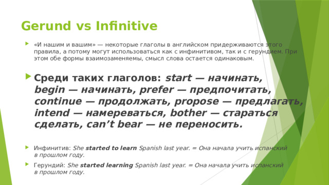 Gerund vs Infinitive   «И нашим и вашим» — некоторые глаголы в английском придерживаются этого правила, а потому могут использоваться как с инфинитивом, так и с герундием. При этом обе формы взаимозаменяемы, смысл слова остается одинаковым.   Среди таких глаголов:  start — начинать, begin — начинать, prefer — предпочитать, continue — продолжать, propose — предлагать, intend — намереваться, bother — стараться сделать, can’t bear — не переносить.   Инфинитив:  She  started to learn  Spanish last year. = Она начала учить испанский в прошлом году. Герундий:  She  started learning  Spanish last year. = Она начала учить испанский в прошлом году. 