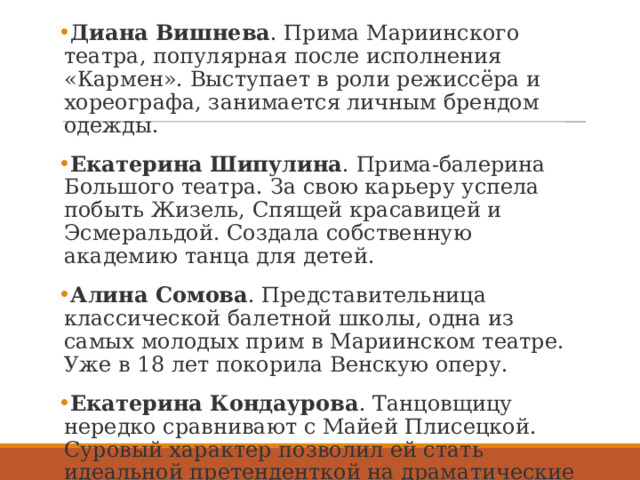 Диана Вишнева . Прима Мариинского театра, популярная после исполнения «Кармен». Выступает в роли режиссёра и хореографа, занимается личным брендом одежды.  Екатерина Шипулина . Прима-балерина Большого театра. За свою карьеру успела побыть Жизель, Спящей красавицей и Эсмеральдой. Создала собственную академию танца для детей.  Алина Сомова . Представительница классической балетной школы, одна из самых молодых прим в Мариинском театре. Уже в 18 лет покорила Венскую оперу.  Екатерина Кондаурова . Танцовщицу нередко сравнивают с Майей Плисецкой. Суровый характер позволил ей стать идеальной претенденткой на драматические роли.  