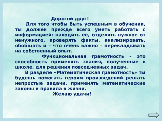  Дорогой друг!  Для того чтобы быть успешным в обучении, ты должен прежде всего уметь работать с информацией: находить её, отделять нужное от ненужного, проверять факты, анализировать, обобщать и – что очень важно – перекладывать на собственный опыт.  Функциональная грамотность – это способность применять знания, полученные в школе, для решения повседневных задач.  В разделе «Математическая грамотность» ты будешь помогать героям произведений решать непростые задачи, применять математические законы и правила в жизни.  Желаю удачи! 