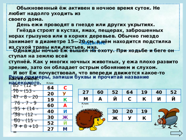  Обыкновенный ёж активен в ночное время суток. Не любит надолго уходить из своего дома.  День ежи проводят в гнезде или других укрытиях.  Гнёзда строят в кустах, ямах, пещерах, заброшенных норах грызунов или в корнях деревьев. Обычно гнездо занимает в диаметре 15—20 см, в нём находится подстилка из сухой травы или листьев, мха. Задание 1  Однажды ночью Ёж вышел на охоту. При ходьбе и беге он ступал на землю всей ступнёй. Как у многих ночных животных, у ежа плохо развито зрение, зато он обладает острым обонянием и слухом.  И вот Ёж почувствовал, что впереди движется какое-то насекомое. Реши примеры, запиши буквы и прочитай название насекомого. Клик! 64 С 85 – (12 + 9) = 60 40 64 27 19 52 52 У  70 – (53 – 3) = 20 Й И К С Й А М К 19 47 – 8 – 20 = Клик! А 60  76 – 7 – 9 = 19 30 20 40 И  35 + (14 – 9) =  38 – (12 – 4) = Ж К У Ж 30  60 – (15 – 7) = 52 Й 27  9 + 8 +10 = М 