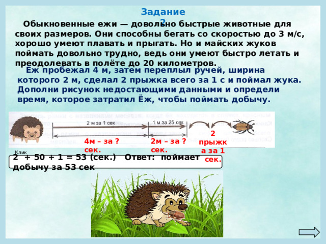 Задание 2  Обыкновенные ежи — довольно быстрые животные для своих размеров. Они способны бегать со скоростью до 3 м/с, хорошо умеют плавать и прыгать. Но и майских жуков поймать довольно трудно, ведь они умеют быстро летать и преодолевать в полёте до 20 километров.  Ёж пробежал 4 м, затем переплыл ручей, ширина которого 2 м, сделал 2 прыжка всего за 1 с и поймал жука. Дополни рисунок недостающими данными и определи время, которое затратил Ёж, чтобы поймать добычу. 2 прыжка за 1 сек. 4м – за ?сек. 2м – за ?сек. Клик! 2 + 50 + 1 = 53 (сек.) Ответ: поймает добычу за 53 сек 