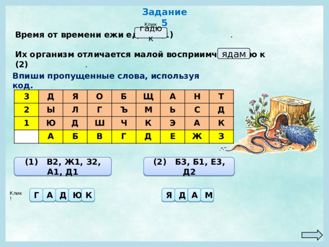 Задание 5 Клик! Время от времени ежи едят и (1) . гадюк Их организм отличается малой восприимчивостью к (2) . ядам Впиши пропущенные слова, используя код. 3 Д 2 Я Ы 1 Ю О Л А Г Д Б Ш Щ Ъ Б М Ч А В К Н Ь Г С Д Т Э А Е Д Ж К З (1) В2, Ж1, З2, А1, Д1 (2) Б3, Б1, Е3, Д2 Г А Д Ю К Я Д А М Клик! 
