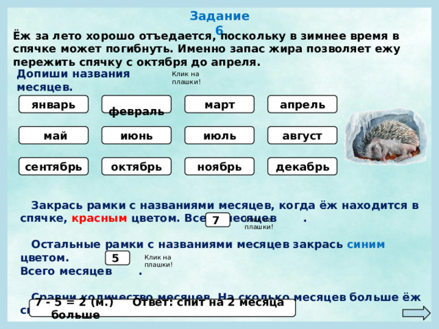 Задание 6 Ёж за лето хорошо отъедается, поскольку в зимнее время в спячке может погибнуть. Именно запас жира позволяет ежу пережить спячку с октября до апреля. Допиши названия месяцев. Клик на плашки!  февраль апрель январь март  май июль август июнь сентябрь октябрь ноябрь декабрь  Закрась рамки с названиями месяцев, когда ёж находится в спячке, красным цветом. Всего месяцев .   Остальные рамки с названиями месяцев закрась синим цветом. Всего месяцев .   Сравни количество месяцев. На сколько месяцев больше ёж спит? 7 Клик на плашки! 5 Клик на плашки! 7 - 5 = 2 (м.) Ответ: спит на 2 месяца больше 