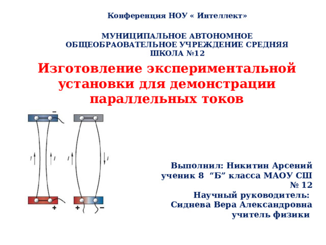 Конференция НОУ « Интеллект»  МУНИЦИПАЛЬНОЕ АВТОНОМНОЕ ОБЩЕОБРАОВАТЕЛЬНОЕ УЧРЕЖДЕНИЕ СРЕДНЯЯ ШКОЛА №12  Изготовление экспериментальной установки для демонстрации параллельных токов Выполнил: Никитин Арсений ученик 8 “Б” класса МАОУ СШ № 12 Научный руководитель: Сиднева Вера Александровна  учитель физики 