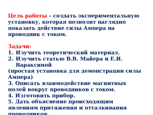 Цель работы – создать экспериментальную установку, которая позволит наглядно показать действие силы Ампера на проводник с током.  Задачи: Изучить теоретический материал. Изучить статью В.В. Майера и Е.И. Вараксиной (простая установка для демонстрации силы Ампера) 3. Описать взаимодействие магнитных полей вокруг проводников с током. 4. Изготовить прибор. 5. Дать объяснение происходящим явлениям притяжения и отталкивания проводников. 