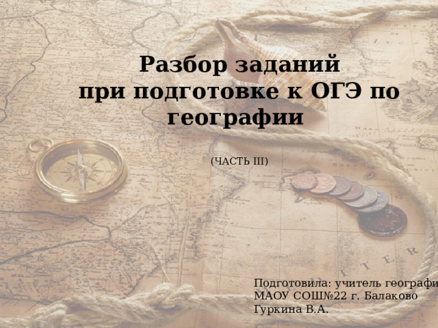 Разбор заданий при подготовке к ОГЭ по географии  (ЧАСТЬ III) Подготовила: учитель географии МАОУ СОШ№22 г. Балаково Гуркина В.А. 