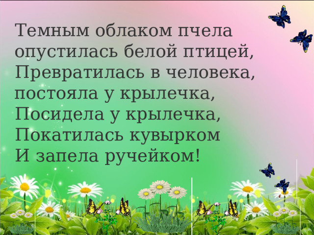 Темным облаком пчела опустилась белой птицей, Превратилась в человека, постояла у крылечка, Посидела у крылечка, Покатилась кувырком И запела ручейком! 